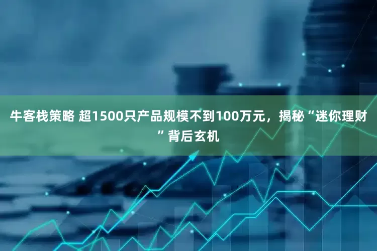 牛客栈策略 超1500只产品规模不到100万元，揭秘“迷你理财”背后玄机