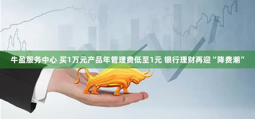 牛盈服务中心 买1万元产品年管理费低至1元 银行理财再迎“降费潮”