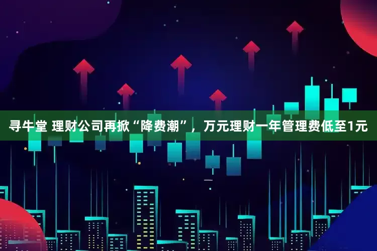 寻牛堂 理财公司再掀“降费潮”，万元理财一年管理费低至1元