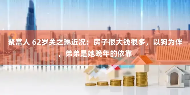 聚富人 62岁关之琳近况：房子很大钱很多，以狗为伴，弟弟是她晚年的依靠