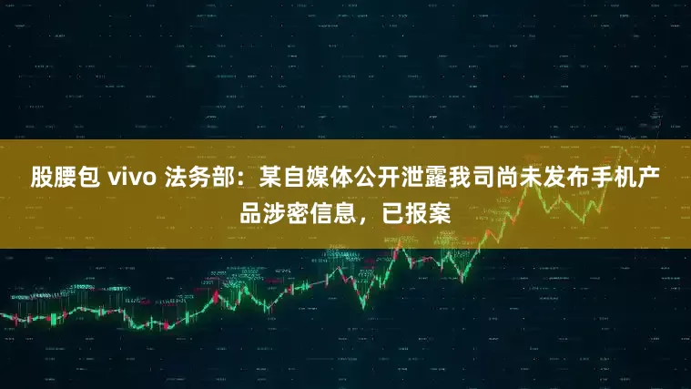 股腰包 vivo 法务部：某自媒体公开泄露我司尚未发布手机产品涉密信息，已报案