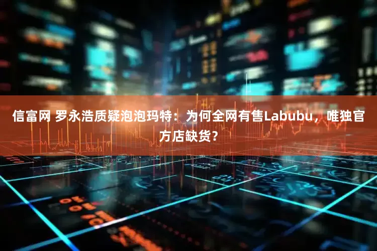 信富网 罗永浩质疑泡泡玛特：为何全网有售Labubu，唯独官方店缺货？