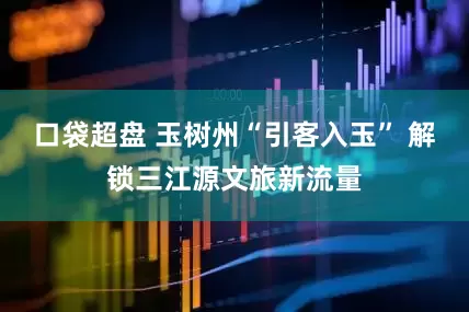 口袋超盘 玉树州“引客入玉” 解锁三江源文旅新流量