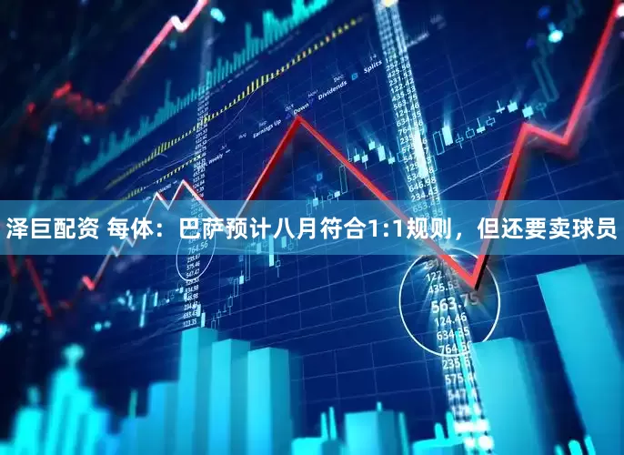 泽巨配资 每体：巴萨预计八月符合1:1规则，但还要卖球员