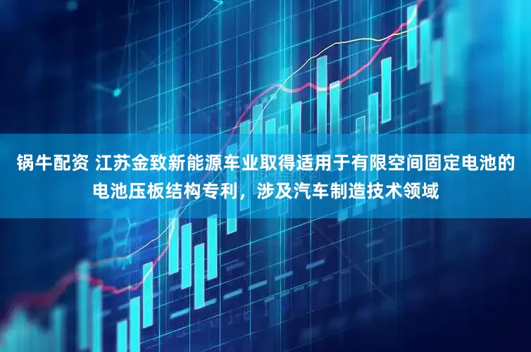 锅牛配资 江苏金致新能源车业取得适用于有限空间固定电池的电池压板结构专利，涉及汽车制造技术领域