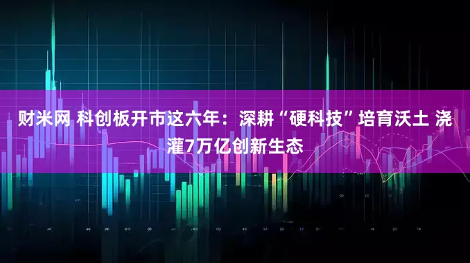 财米网 科创板开市这六年：深耕“硬科技”培育沃土 浇灌7万亿创新生态