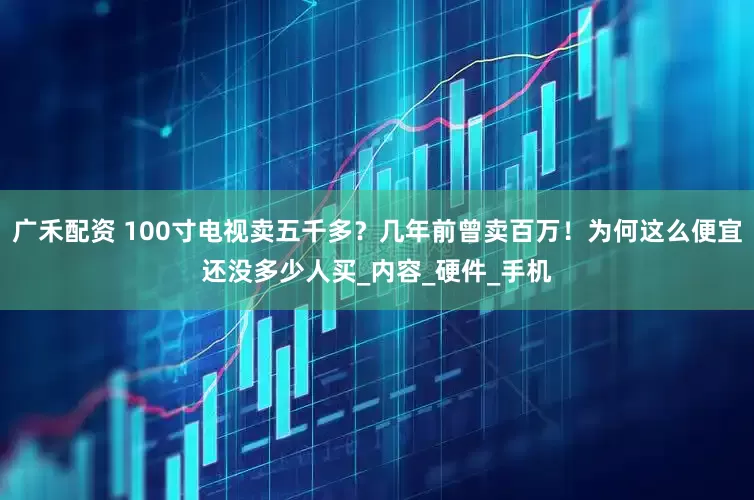 广禾配资 100寸电视卖五千多？几年前曾卖百万！为何这么便宜还没多少人买_内容_硬件_手机