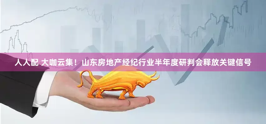 人人配 大咖云集！山东房地产经纪行业半年度研判会释放关键信号