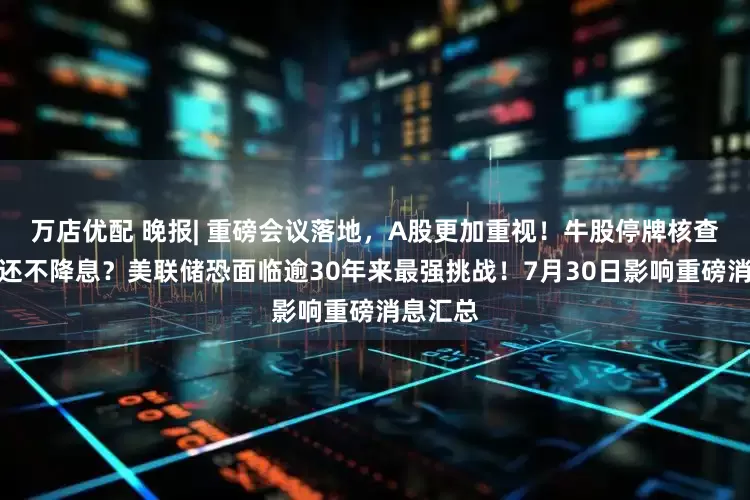 万店优配 晚报| 重磅会议落地，A股更加重视！牛股停牌核查！今晚还不降息？美联储恐面临逾30年来最强挑战！7月30日影响重磅消息汇总