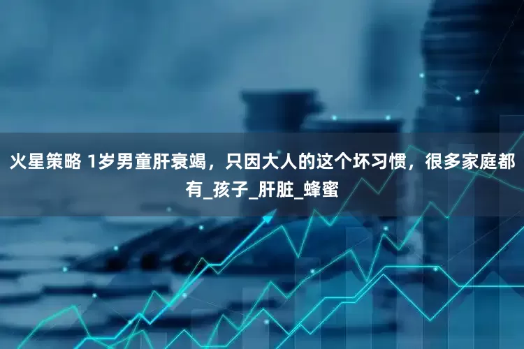 火星策略 1岁男童肝衰竭，只因大人的这个坏习惯，很多家庭都有_孩子_肝脏_蜂蜜