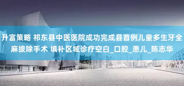 升富策略 祁东县中医医院成功完成县首例儿童多生牙全麻拔除手术 填补区域诊疗空白_口腔_患儿_陈志华