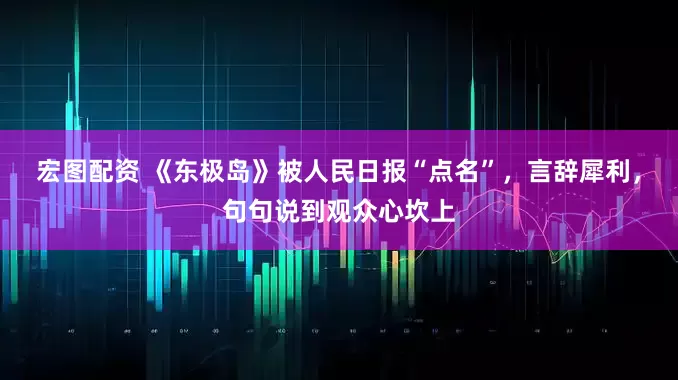 宏图配资 《东极岛》被人民日报“点名”，言辞犀利，句句说到观众心坎上