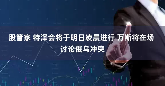 股管家 特泽会将于明日凌晨进行 万斯将在场 讨论俄乌冲突