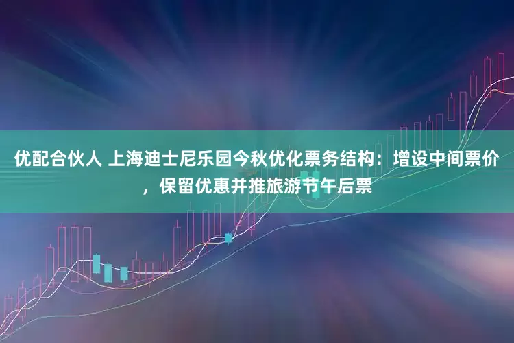 优配合伙人 上海迪士尼乐园今秋优化票务结构：增设中间票价，保留优惠并推旅游节午后票