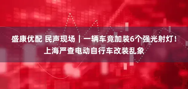 盛康优配 民声现场｜一辆车竟加装6个强光射灯！上海严查电动自行车改装乱象