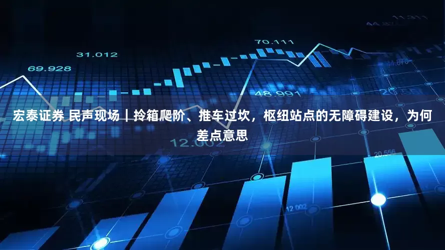 宏泰证券 民声现场｜拎箱爬阶、推车过坎，枢纽站点的无障碍建设，为何差点意思