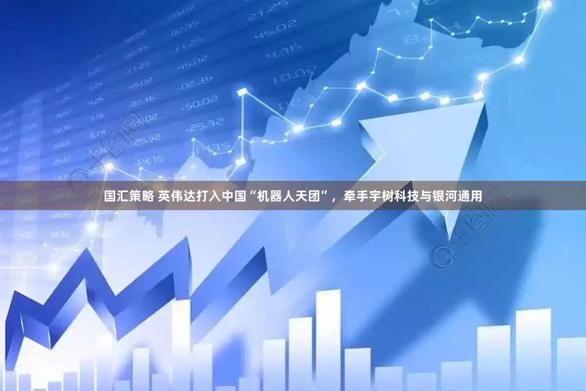 国汇策略 英伟达打入中国“机器人天团”，牵手宇树科技与银河通用