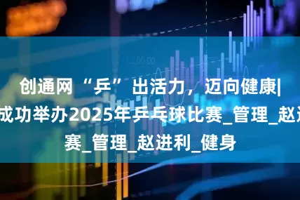 创通网 “乒” 出活力，迈向健康|敬业集团成功举办2025年乒乓球比赛_管理_赵进利_健身