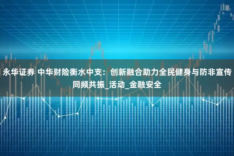 永华证券 中华财险衡水中支：创新融合助力全民健身与防非宣传同频共振_活动_金融安全