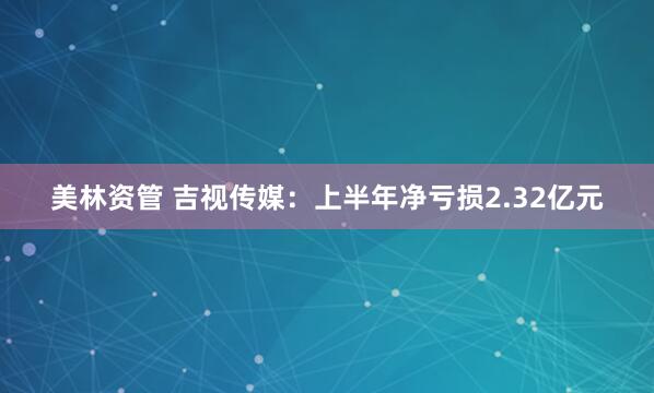 美林资管 吉视传媒：上半年净亏损2.32亿元