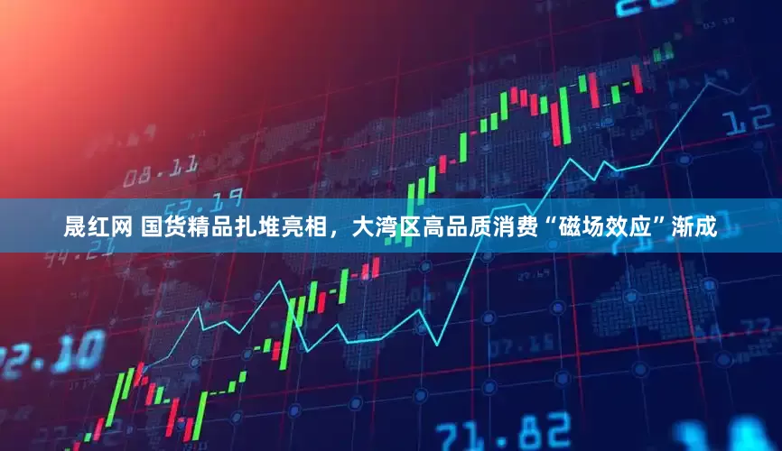 晟红网 国货精品扎堆亮相，大湾区高品质消费“磁场效应”渐成