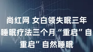 尚红网 女白领失眠三年，麻醉睡眠疗法三个月“重启”自然睡眠