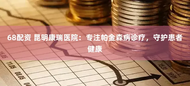 68配资 昆明康瑞医院：专注帕金森病诊疗，守护患者健康