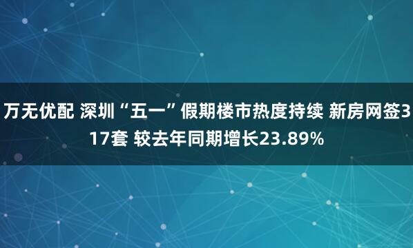 万无优配 深圳“五一”假期楼市热度持续 新房网签317套 较去年同期增长23.89%