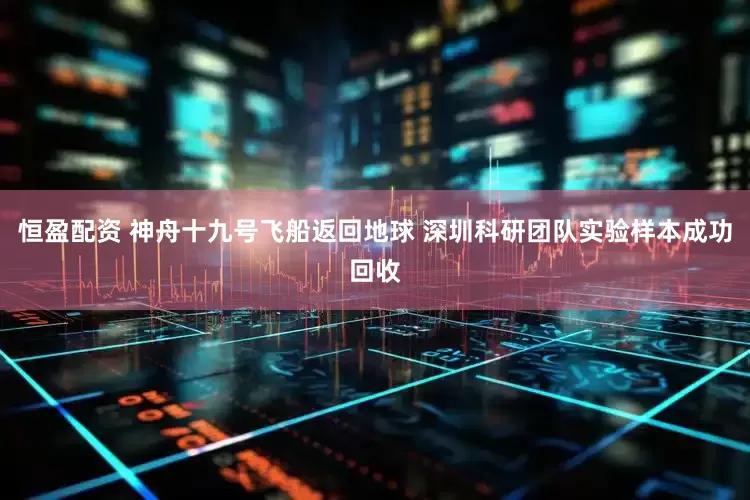 恒盈配资 神舟十九号飞船返回地球 深圳科研团队实验样本成功回收