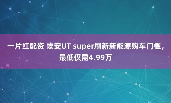 一片红配资 埃安UT super刷新新能源购车门槛,最低仅需4.99万