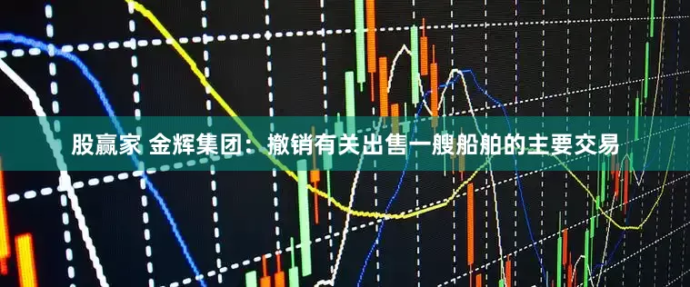股赢家 金辉集团:撤销有关出售一艘船舶的主要交易