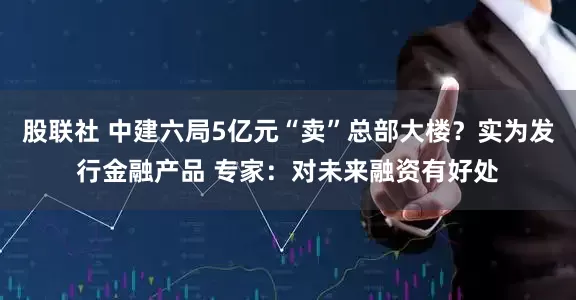 股联社 中建六局5亿元“卖”总部大楼？实为发行金融产品 专家：对未来融资有好处