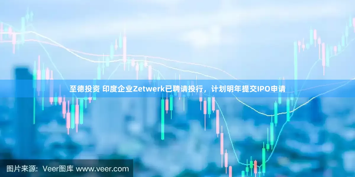 至德投资 印度企业Zetwerk已聘请投行，计划明年提交IPO申请