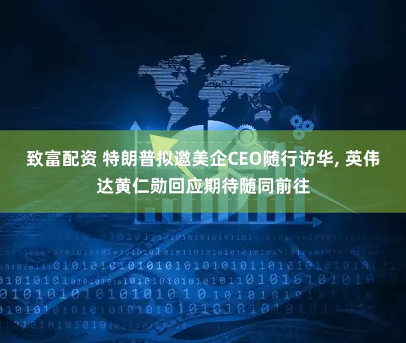 致富配资 特朗普拟邀美企CEO随行访华, 英伟达黄仁勋回应期待随同前往