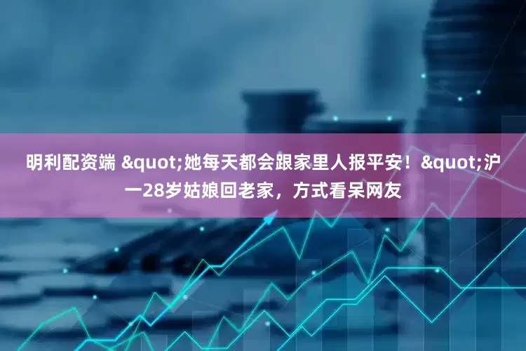 明利配资端 "她每天都会跟家里人报平安！"沪一28岁姑娘回老家，方式看呆网友